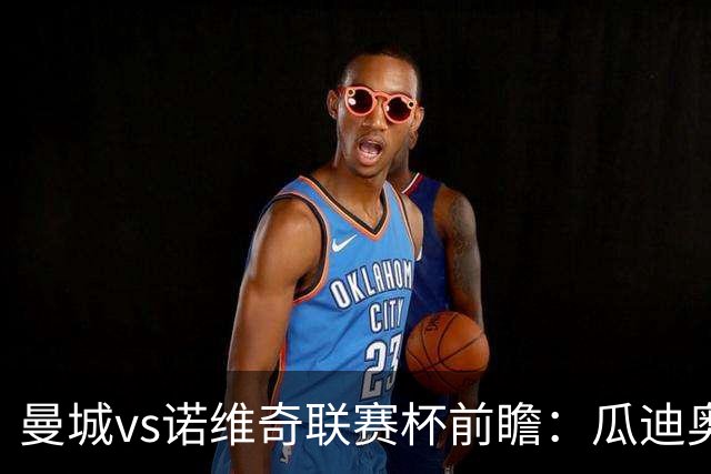 曼城vs诺维奇联赛杯前瞻：瓜迪奥拉轮换策略引关注